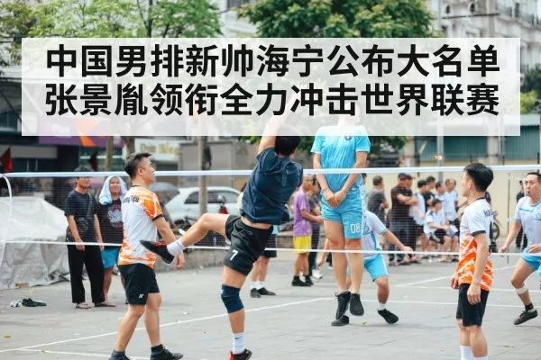 中国男排新帅海宁公布大名单 张景胤领衔全力冲击世界联赛